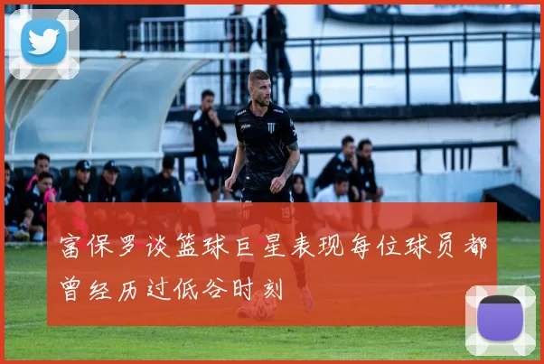 富保罗谈篮球巨星表现每位球员都曾经历过低谷时刻