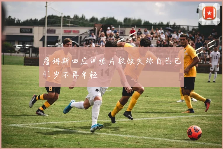 詹姆斯回应训练片段缺失称自己已41岁不再年轻