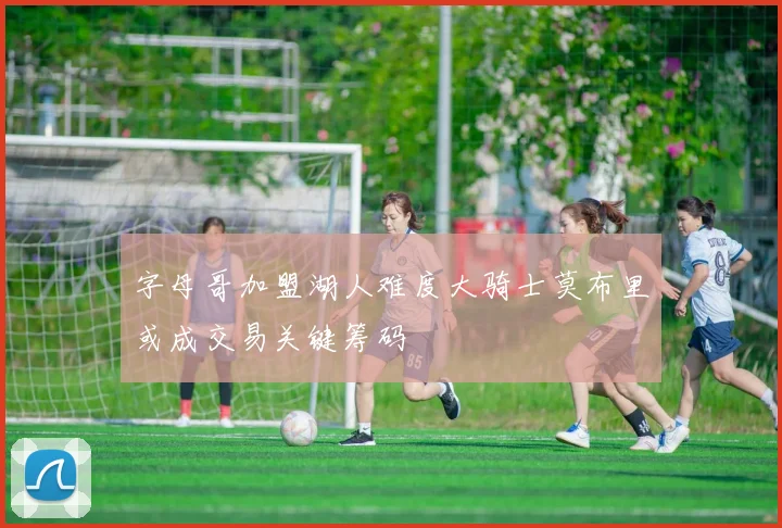 字母哥加盟湖人难度大骑士莫布里或成交易关键筹码