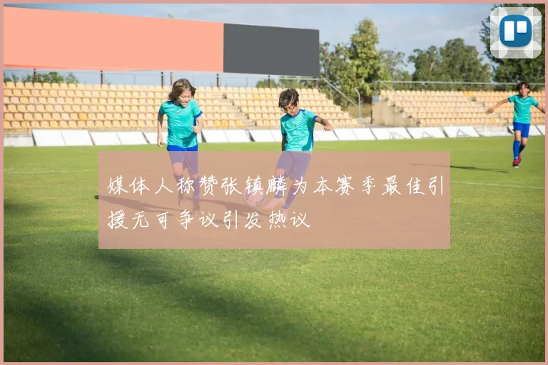 媒体人称赞张镇麟为本赛季最佳引援无可争议引发热议