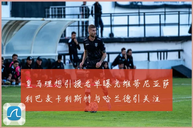 皇马理想引援名单曝光维蒂尼亚萨利巴麦卡利斯特与哈兰德引关注
