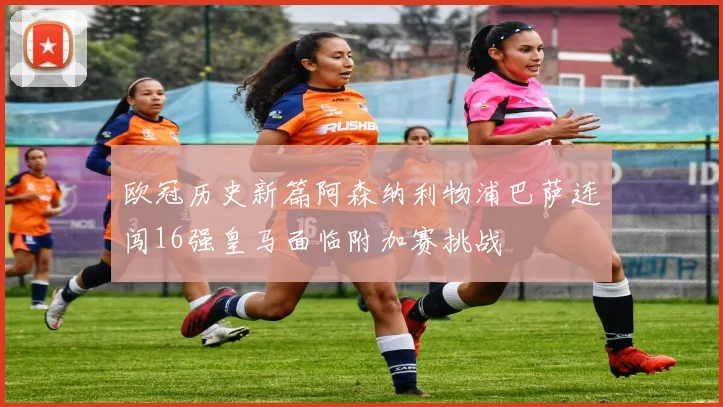 欧冠历史新篇阿森纳利物浦巴萨连闯16强皇马面临附加赛挑战