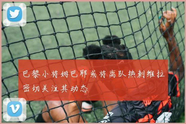 巴黎小将姆巴耶或将离队热刺维拉密切关注其动态