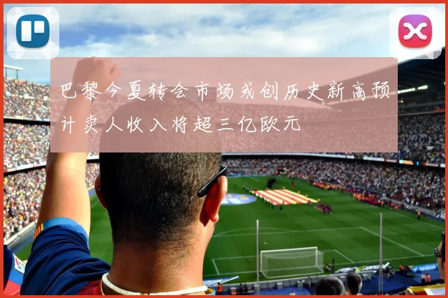 巴黎今夏转会市场或创历史新高预计卖人收入将超三亿欧元