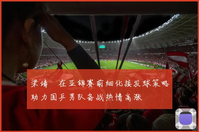 梁靖崑在亚锦赛前细化接发球策略助力国乒男队备战热情高涨