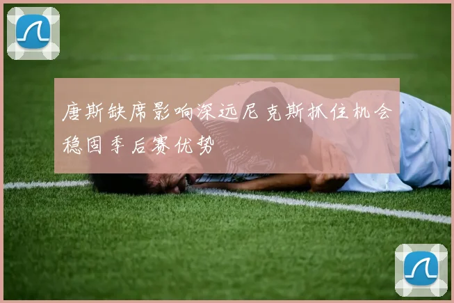 唐斯缺席影响深远尼克斯抓住机会稳固季后赛优势