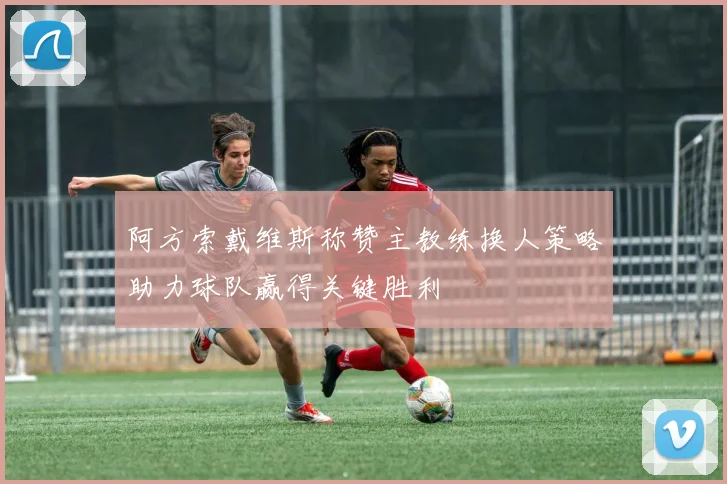 阿方索戴维斯称赞主教练换人策略助力球队赢得关键胜利