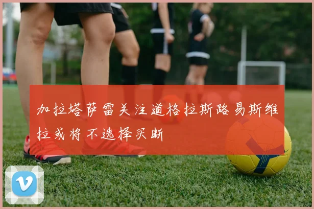 加拉塔萨雷关注道格拉斯路易斯维拉或将不选择买断