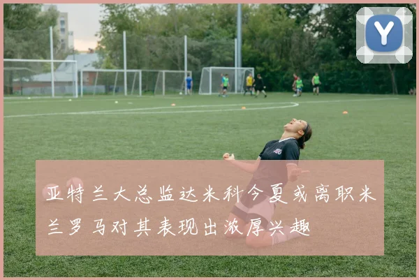 亚特兰大总监达米科今夏或离职米兰罗马对其表现出浓厚兴趣