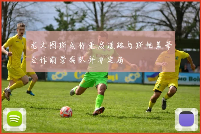 尤文图斯或将重启道路与斯帕莱蒂合作前景离队并非定局