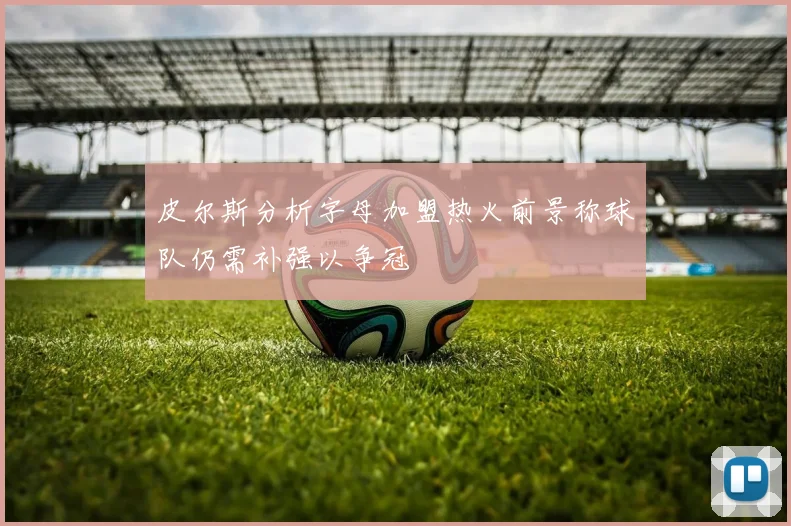 皮尔斯分析字母加盟热火前景称球队仍需补强以争冠