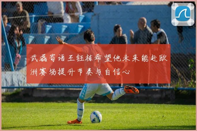 武磊寄语王钰栋希望他未来能赴欧洲赛场提升节奏与自信心