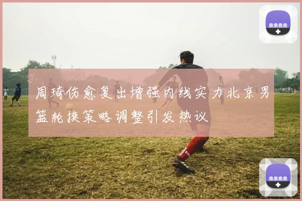周琦伤愈复出增强内线实力北京男篮轮换策略调整引发热议