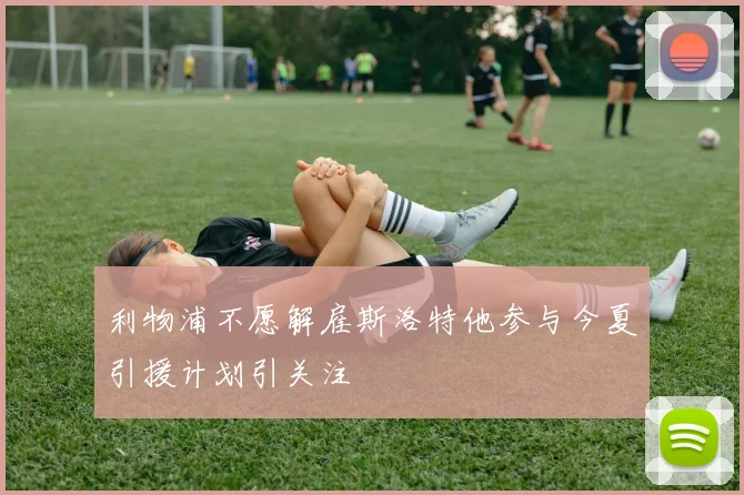 利物浦不愿解雇斯洛特他参与今夏引援计划引关注
