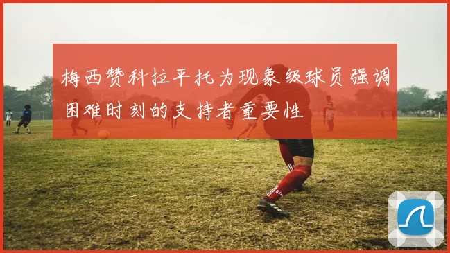 梅西赞科拉平托为现象级球员强调困难时刻的支持者重要性