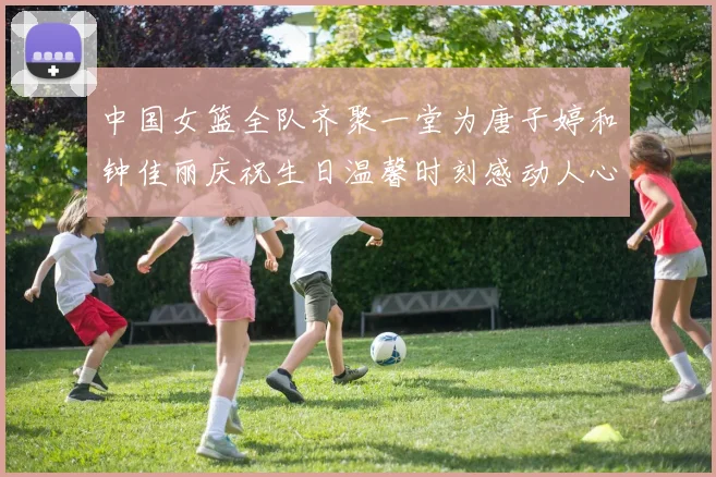 中国女篮全队齐聚一堂为唐子婷和钟佳丽庆祝生日温馨时刻感动人心