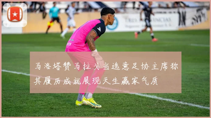 马洛塔赞马拉戈当选意足协主席称其履历成就展现天生赢家气质