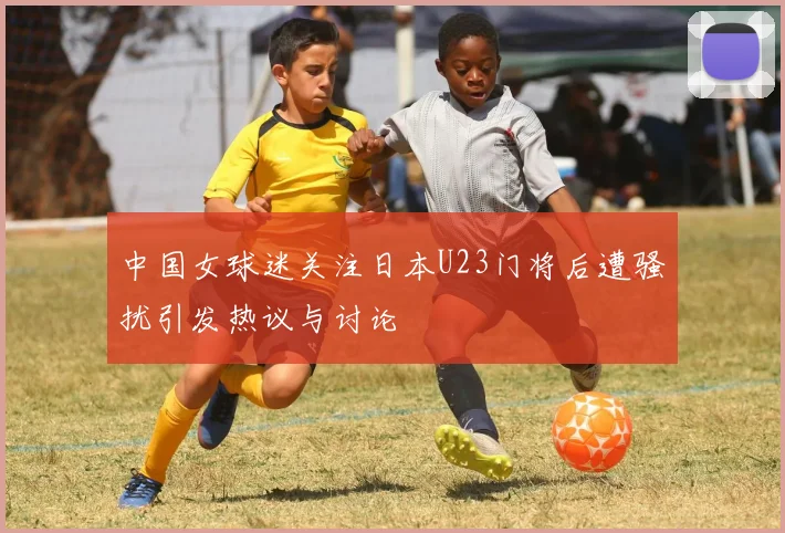 中国女球迷关注日本U23门将后遭骚扰引发热议与讨论