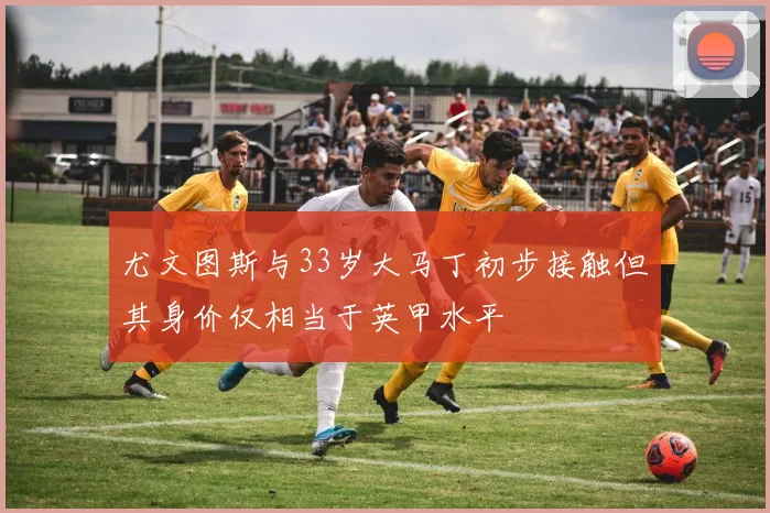 尤文图斯与33岁大马丁初步接触但其身价仅相当于英甲水平